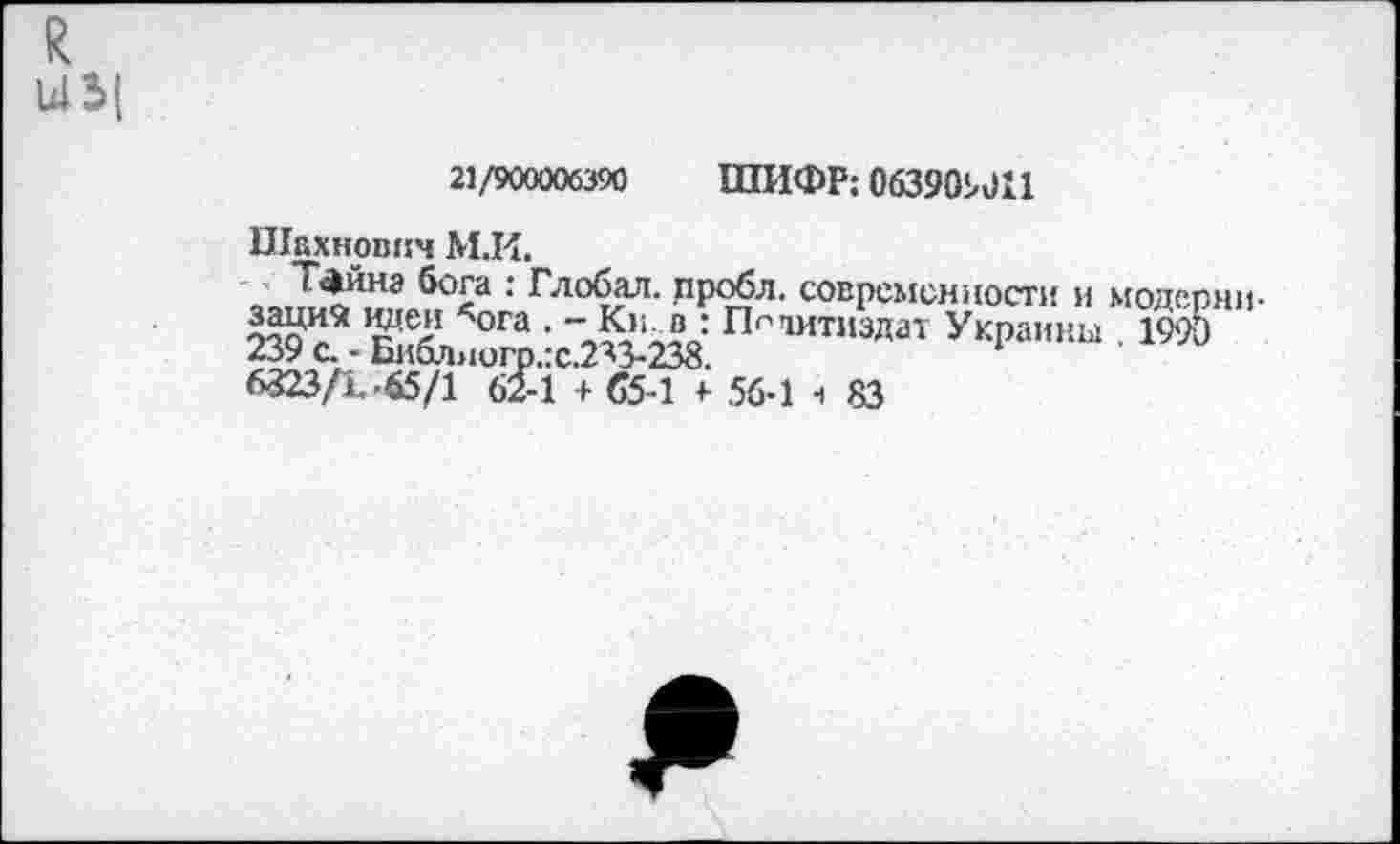 ﻿R 14Ь(
21/900006390	ШИФР: 063909 011
Шахновпч М.И.
Тайиз бога : Глобал, пробл. современности и модерн»
’n ога ' л™ ПсТ1ИТ»здат Украины . 1990 239 с. - Библногр.:с.2^3-238.
6323/1-65/1 62-1 + 65-1 +• 56-1 ч 83